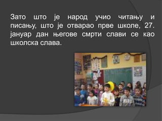 Зато што је народ учио читању и
писању, што је отварао прве школе, 27.
јануар дан његове смрти слави се као
школска слава.

 