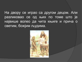 На двору се играо са другом децом. Али
разликовао се од њих по томе што је
највише волео да чита књиге и прича о
светим, божјим људима.

 