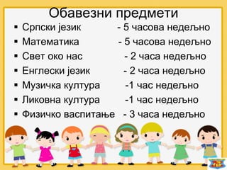 Обавезни предмети
 Српски језик - 5 часова недељно
 Математика - 5 часова недељно
 Свет око нас - 2 часа недељно
 Енглески језик - 2 часа недељно
 Музичка култура -1 час недељно
 Ликовна култура -1 час недељно
 Физичко васпитање - 3 часа недељно
 