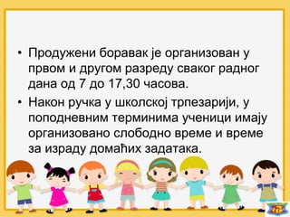 • Продужени боравак је организован у
првом и другом разреду сваког радног
дана од 7 до 17,30 часова.
• Након ручка у школској трпезарији, у
поподневним терминима ученици имају
организовано слободно време и време
за израду домаћих задатака.
 