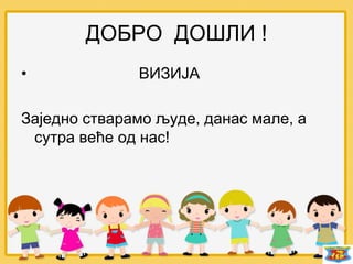 ДОБРО ДОШЛИ !
• ВИЗИЈА
Заједно стварамо људе, данас мале, а
сутра веће од нас!
 