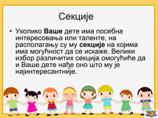 • Уколико Ваше дете има посебна
интересовања или таленте, на
располагању су му секције на којима
има могућност да се искаже. Велики
избор различитих секција омогућиће да
и Ваше дете нађе оно што му је
најинтересантније.
Секције
 