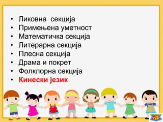 • Ликовна секција
• Примењена уметност
• Математичка секција
• Литерарна секција
• Плесна секција
• Драма и покрет
• Фолклорна секција
• Кинески језик
 