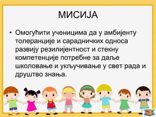 МИСИЈА
• Омогућити ученицима да у амбијенту
толеранције и сарадничких односа
развију резилијентност и стекну
компетенције потребне за даље
школовање и укључивање у свет рада и
друштво знања.
 