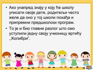 • Ако унапред знају у коју ће школу
уписати своје дете, родитељи често
желе да оно у тој школи похађа и
припремни предшколски програм.
• То је и био главни разлог што смо
уступили једну своју учионицу вртићу
,,Колибри”.
 