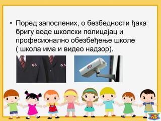 • Поред запослених, о безбедности ђака
бригу воде школски полицајац и
професионално обезбеђење школе
( школа има и видео надзор).
 