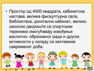 • Простор од 4000 квадрата, кабинетска
настава, велика фискултурна сала,
библиотека, дигитални кабинет, велико
школско двориште са спортским
теренима омогућавају извођење
васпитно- образовног рада и других
активности у складу са захтевима
савременог доба.
 