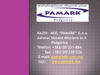 NAZIV: MOC “PAMARK” D.o.o.
Adresa: Novaka Miloševa br.6
         Podgorica
Telefon: +382/20/231-884
     fax: +382/20/230-526
 E-mail: pamark@t-com.me
 Sajt:   www.pamark.me
 