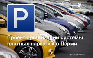 Проект организации системы
платных парковок в Перми
13 июля 2016 г.
 