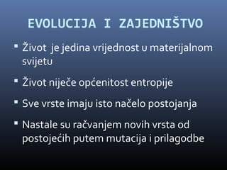 EVOLUCIJA I ZAJEDNIŠTVO
 Život je jedina vrijednost u materijalnom
 svijetu
 Život niječe općenitost entropije
 Sve vrste imaju isto načelo postojanja
 Nastale su račvanjem novih vrsta od
 postojećih putem mutacija i prilagodbe
 