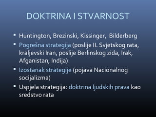 DOKTRINA I STVARNOST
 Huntington, Brezinski, Kissinger, Bilderberg
 Pogrešna strategija (poslije II. Svjetskog rata,
  kraljevski Iran, poslije Berlinskog zida, Irak,
  Afganistan, Indija)
 Izostanak strategije (pojava Nacionalnog
  socijalizma)
 Uspjela strategija: doktrina ljudskih prava kao
  sredstvo rata
 