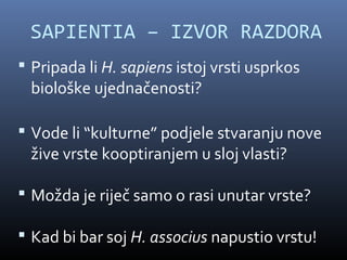 SAPIENTIA – IZVOR RAZDORA
 Pripada li H. sapiens istoj vrsti usprkos
 biološke ujednačenosti?

 Vode li “kulturne” podjele stvaranju nove
 žive vrste kooptiranjem u sloj vlasti?

 Možda je riječ samo o rasi unutar vrste?

 Kad bi bar soj H. associus napustio vrstu!
 