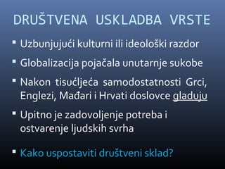 DRUŠTVENA USKLADBA VRSTE
 Uzbunjujući kulturni ili ideološki razdor
 Globalizacija pojačala unutarnje sukobe
 Nakon tisućljeća samodostatnosti Grci,
 Englezi, Mađari i Hrvati doslovce gladuju
 Upitno je zadovoljenje potreba i
 ostvarenje ljudskih svrha

 Kako uspostaviti društveni sklad?
 