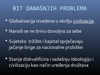 BIT DANAŠNJIH PROBLEMA
 Globalizacija izvedena u okrilju civilizacije

 Narodi se ne brinu dovoljno za sebe

 Svjetsko tržište i kapital sprječavaju
 jačanje brige za nacionalne probitke

 Stanje diskvalificira i sadašnju ideologiju i
 civilizaciju kao način uređenja društava
 