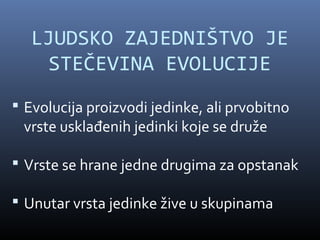 LJUDSKO ZAJEDNIŠTVO JE
     STEČEVINA EVOLUCIJE
 Evolucija proizvodi jedinke, ali prvobitno
 vrste usklađenih jedinki koje se druže

 Vrste se hrane jedne drugima za opstanak

 Unutar vrsta jedinke žive u skupinama
 