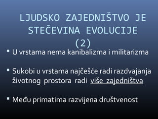 LJUDSKO ZAJEDNIŠTVO JE
     STEČEVINA EVOLUCIJE
             (2)
 U vrstama nema kanibalizma i militarizma

 Sukobi u vrstama najčešće radi razdvajanja
 životnog prostora radi više zajedništva

 Među primatima razvijena društvenost
 