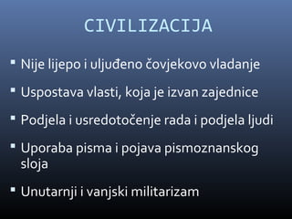CIVILIZACIJA
 Nije lijepo i uljuđeno čovjekovo vladanje

 Uspostava vlasti, koja je izvan zajednice

 Podjela i usredotočenje rada i podjela ljudi

 Uporaba pisma i pojava pismoznanskog
 sloja
 Unutarnji i vanjski militarizam
 
