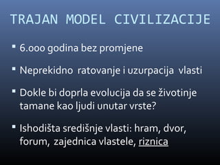 TRAJAN MODEL CIVILIZACIJE
 6.000 godina bez promjene

 Neprekidno ratovanje i uzurpacija vlasti

 Dokle bi doprla evolucija da se životinje
 tamane kao ljudi unutar vrste?
 Ishodišta središnje vlasti: hram, dvor,
 forum, zajednica vlastele, riznica
 