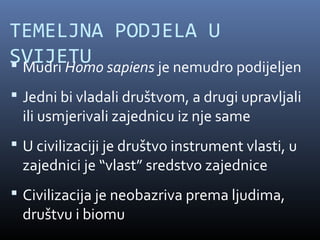 TEMELJNA PODJELA U
SVIJETU sapiens je nemudro podijeljen
 Mudri Homo
 Jedni bi vladali društvom, a drugi upravljali
  ili usmjerivali zajednicu iz nje same
 U civilizaciji je društvo instrument vlasti, u
  zajednici je “vlast” sredstvo zajednice
 Civilizacija je neobazriva prema ljudima,
  društvu i biomu
 
