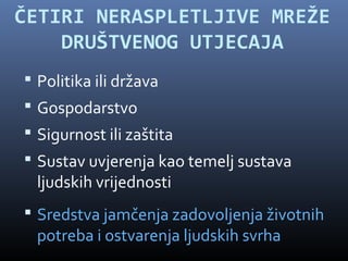 ČETIRI NERASPLETLJIVE MREŽE
    DRUŠTVENOG UTJECAJA
 Politika ili država
 Gospodarstvo
 Sigurnost ili zaštita
 Sustav uvjerenja kao temelj sustava
  ljudskih vrijednosti
 Sredstva jamčenja zadovoljenja životnih
  potreba i ostvarenja ljudskih svrha
 
