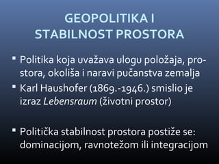 GEOPOLITIKA I
     STABILNOST PROSTORA
 Politika koja uvažava ulogu položaja, pro-
  stora, okoliša i naravi pučanstva zemalja
 Karl Haushofer (1869.-1946.) smislio je
  izraz Lebensraum (životni prostor)

 Politička stabilnost prostora postiže se:
 dominacijom, ravnotežom ili integracijom
 