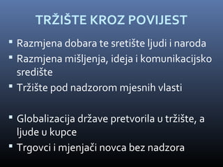 TRŽIŠTE KROZ POVIJEST
 Razmjena dobara te sretište ljudi i naroda
 Razmjena mišljenja, ideja i komunikacijsko
  središte
 Tržište pod nadzorom mjesnih vlasti

 Globalizacija države pretvorila u tržište, a
  ljude u kupce
 Trgovci i mjenjači novca bez nadzora
 