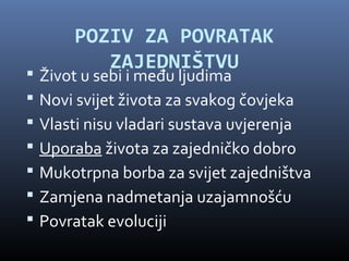 POZIV ZA POVRATAK
           ZAJEDNIŠTVU
   Život u sebi i među ljudima
   Novi svijet života za svakog čovjeka
   Vlasti nisu vladari sustava uvjerenja
   Uporaba života za zajedničko dobro
   Mukotrpna borba za svijet zajedništva
   Zamjena nadmetanja uzajamnošću
   Povratak evoluciji
 