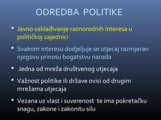 ODREDBA POLITIKE
 Javno usklađivanje raznorodnih interesa u
  političkoj zajednici
 Svakom interesu dodjeljuje se utjecaj razmjeran
  njegovu prinosu bogatstvu naroda
 Jedna od mreža društvenog utjecaja
 Važnost politike ili države ovisi od drugim
  mrežama utjecaja
 Vezana uz vlast i suverenost te ima pokretačku
  snagu, zakone i zakonitu silu
 