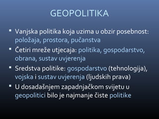 GEOPOLITIKA
 Vanjska politika koja uzima u obzir posebnost:
  položaja, prostora, pučanstva
 Četiri mreže utjecaja: politika, gospodarstvo,
  obrana, sustav uvjerenja
 Sredstva politike: gospodarstvo (tehnologija),
  vojska i sustav uvjerenja (ljudskih prava)
 U dosadašnjem zapadnjačkom svijetu u
  geopolitici bilo je najmanje čiste politike
 