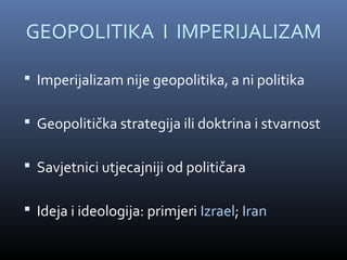GEOPOLITIKA I IMPERIJALIZAM

 Imperijalizam nije geopolitika, a ni politika

 Geopolitička strategija ili doktrina i stvarnost

 Savjetnici utjecajniji od političara

 Ideja i ideologija: primjeri Izrael; Iran
 