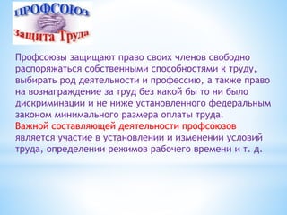 Профсоюзы защищают право своих членов свободно
распоряжаться собственными способностями к труду,
выбирать род деятельности и профессию, а также право
на вознаграждение за труд без какой бы то ни было
дискриминации и не ниже установленного федеральным
законом минимального размера оплаты труда.
Важной составляющей деятельности профсоюзов
является участие в установлении и изменении условий
труда, определении режимов рабочего времени и т. д.
 