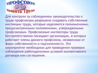 Для контроля за соблюдением законодательства о
труде профсоюзам разрешено создавать собственные
инспекции труда, которые наделяются полномочиями,
предусмотренными положениями, утверждаемыми
профсоюзами. Профсоюзные инспекторы труда
беспрепятственно посещают организации, в которых
работают члены данного профсоюза, независимо от
форм собственности и подчиненности. Это
мероприятие необходимо для проведения проверок
соблюдения работодателями условий коллективного
договора или соглашения.
 
