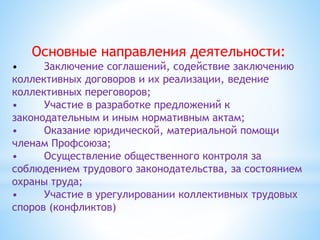 Основные направления деятельности:
• Заключение соглашений, содействие заключению
коллективных договоров и их реализации, ведение
коллективных переговоров;
• Участие в разработке предложений к
законодательным и иным нормативным актам;
• Оказание юридической, материальной помощи
членам Профсоюза;
• Осуществление общественного контроля за
соблюдением трудового законодательства, за состоянием
охраны труда;
• Участие в урегулировании коллективных трудовых
споров (конфликтов)
 