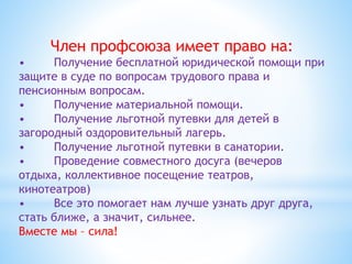 Член профсоюза имеет право на:
• Получение бесплатной юридической помощи при
защите в суде по вопросам трудового права и
пенсионным вопросам.
• Получение материальной помощи.
• Получение льготной путевки для детей в
загородный оздоровительный лагерь.
• Получение льготной путевки в санатории.
• Проведение совместного досуга (вечеров
отдыха, коллективное посещение театров,
кинотеатров)
• Все это помогает нам лучше узнать друг друга,
стать ближе, а значит, сильнее.
Вместе мы – сила!
 