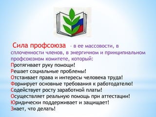 Сила профсоюза – в ее массовости, в
сплоченности членов, в энергичном и принципиальном
профсоюзном комитете, который:
Протягивает руку помощи!
Решает социальные проблемы!
Отстаивает права и интересы человека труда!
Формирует основные требования к работодателю!
Содействует росту заработной платы!
Осуществляет реальную помощь при аттестации!
Юридически поддерживает и защищает!
Знает, что делать!
 