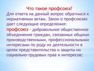 Что такое профсоюз?
Для ответа на данный вопрос обратимся к
нормативным актам. Закон о профсоюзах
дает следующие определения:
профсоюз - добровольное общественное
объединение граждан, связанных общими
производственными, профессиональными
интересами по роду их деятельности в
целях представительства и защиты их
социально-трудовых прав и интересов;
 