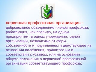 первичная профсоюзная организация -
добровольное объединение членов профсоюза,
работающих, как правило, на одном
предприятии, в одном учреждении, одной
организации, независимо от форм
собственности и подчиненности действующее на
основании положения, принятого им в
соответствии с уставом, или на основании
общего положения о первичной профсоюзной
организации соответствующего профсоюза;
 