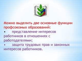 Можно выделить две основные функции
профсоюзных образований:
• представление интересов
работников в отношениях с
работодателями;
• защита трудовых прав и законных
интересов работников.
 