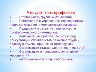Что даёт нам профсоюз?
• Стабильность трудовых отношений.
• Приобщение к управлению учреждениями
через соглашения и коллективные договоры.
• Поддержку и развитие творческого и
профессионального потенциала.
• Консультации юристов. Защиту в суде.
Консультации специалистов по охране труда и
правовую помощь при несчастных случаях.
• Организацию отдыха работников и их детей.
• Организацию и проведение культурных
мероприятий.
• Материальную помощь работникам.
 