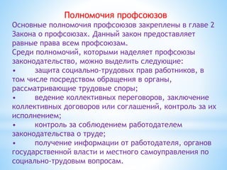 Полномочия профсоюзов
Основные полномочия профсоюзов закреплены в главе 2
Закона о профсоюзах. Данный закон предоставляет
равные права всем профсоюзам.
Среди полномочий, которыми наделяет профсоюзы
законодательство, можно выделить следующие:
• защита социально-трудовых прав работников, в
том числе посредством обращения в органы,
рассматривающие трудовые споры;
• ведение коллективных переговоров, заключение
коллективных договоров или соглашений, контроль за их
исполнением;
• контроль за соблюдением работодателем
законодательства о труде;
• получение информации от работодателя, органов
государственной власти и местного самоуправления по
социально-трудовым вопросам.
 