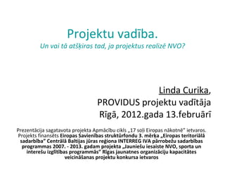 Projektu vadība. Un vai tā atšķiras tad, ja projektus realizē NVO? Linda Curika , PROVIDUS projektu vadītāja Rīgā, 2012.gada 13.februārī Prezentācija sagatavota projekta Apmācību cikls „17 soļi Eiropas nākotnē” ietvaros. Projekts finansēts  Eiropas Savienības struktūrfondu 3. mērķa „Eiropas teritoriālā sadarbība” Centrālā Baltijas jūras reģiona INTERREG IVA pārrobežu sadarbības programmas 2007. - 2013. gadam projekta „Jauniešu iesaiste NVO, sporta un interešu izglītības programmās” Rīgas jaunatnes organizāciju kapacitātes veicināšanas projektu konkursa ietvaros 