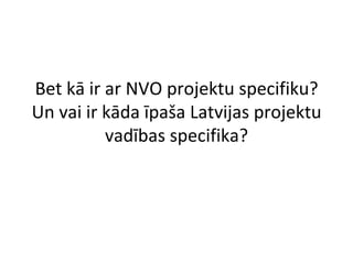 Bet kā ir ar NVO projektu specifiku? Un vai ir kāda īpaša Latvijas projektu vadības specifika? 