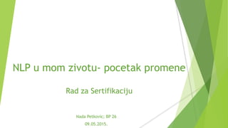NLP u mom zivotu- pocetak promene
Rad za Sertifikaciju
Nada Petkovic; BP 26
09.05.2015.
 