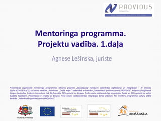 Prezentācija sagatavota mentoringa programmas ietvaros projektā „Daudzpusīgi risinājumi sabiedrības izglītošanai un integrācijai – 3” ietvaros
(līg.Nr.IF/2013/1.a/1), ko īsteno biedrība „Patvērums „Drošā māja”’ sadarbībā ar biedrību „Sabiedriskās politikas centrs PROVIDUS”. Projektu (līdz)finansē
Eiropas Savienība. Projekta īstenošana tiek līdzfinansēta 75% apmērā no Eiropas Trešo valstu valstspiederīgo integrācijas fonda un 25% apmērā no valsts
budžeta līdzekļiem. Prezentācija ir veidota ar Eiropas Trešo valstu valstspiederīgo integrācijas fonda atbalstu. Par mentoru programmas saturu atbild
biedrība „Sabiedriskās politikas centrs PROVIDUS”.
Mentoringa programma.
Projektu vadība. 1.daļa
Agnese Lešinska, juriste
 