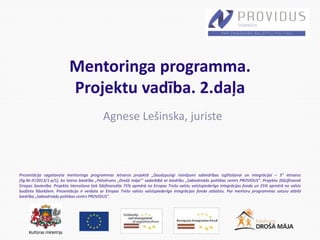 Prezentācija sagatavota mentoringa programmas ietvaros projektā „Daudzpusīgi risinājumi sabiedrības izglītošanai un integrācijai – 3” ietvaros
(līg.Nr.IF/2013/1.a/1), ko īsteno biedrība „Patvērums „Drošā māja”’ sadarbībā ar biedrību „Sabiedriskās politikas centrs PROVIDUS”. Projektu (līdz)finansē
Eiropas Savienība. Projekta īstenošana tiek līdzfinansēta 75% apmērā no Eiropas Trešo valstu valstspiederīgo integrācijas fonda un 25% apmērā no valsts
budžeta līdzekļiem. Prezentācija ir veidota ar Eiropas Trešo valstu valstspiederīgo integrācijas fonda atbalstu. Par mentoru programmas saturu atbild
biedrība „Sabiedriskās politikas centrs PROVIDUS”.
Mentoringa programma.
Projektu vadība. 2.daļa
Agnese Lešinska, juriste
 