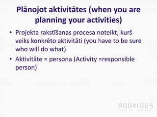 Plānojot aktivitātes (when you are
planning your activities)
• Projekta rakstīšanas procesa noteikt, kurš
veiks konkrēto aktivitāti (you have to be sure
who will do what)
• Aktivitāte = persona (Activity =responsible
person)
 