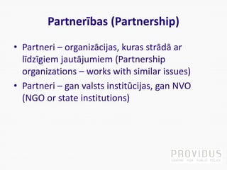 Partnerības (Partnership)
• Partneri – organizācijas, kuras strādā ar
līdzīgiem jautājumiem (Partnership
organizations – works with similar issues)
• Partneri – gan valsts institūcijas, gan NVO
(NGO or state institutions)
 