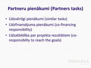 Partneru pienākumi (Partners tasks)
• Līdzvērtīgi pienākumi (similar tasks)
• Līdzfinansējuma pienākumi (co-financing
responsibility)
• Līdzatbildība par projekta rezultātiem (co-
responsibilty to reach the goals)
 