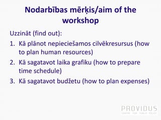 Nodarbības mērķis/aim of the
workshop
Uzzināt (find out):
1. Kā plānot nepieciešamos cilvēkresursus (how
to plan human resources)
2. Kā sagatavot laika grafiku (how to prepare
time schedule)
3. Kā sagatavot budžetu (how to plan expenses)
 