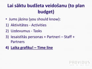 Lai sāktu budžeta veidošanu (to plan
budget)
• Jums jāzina (you should know):
1) Aktivitātes - Activities
2) Uzdevumus - Tasks
3) Iesaistītās personas + Partneri – Staff +
Partners
4) Laika grafiku! – Time line
 